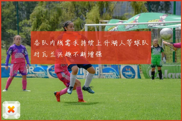各队内线需求持续上升湖人等球队对瓦兰兴趣不断增强