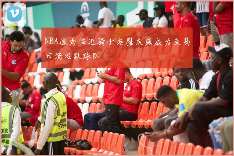 NBA选秀临近骑士老鹰灰熊成为交易市场活跃球队