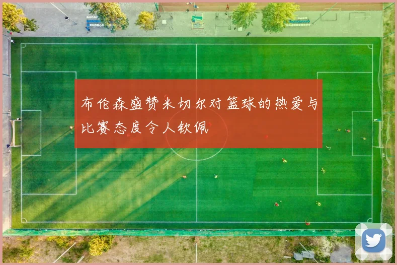 布伦森盛赞米切尔对篮球的热爱与比赛态度令人钦佩