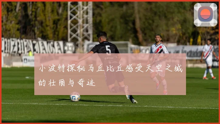 小波特探秘马丘比丘感受天空之城的壮丽与奇迹