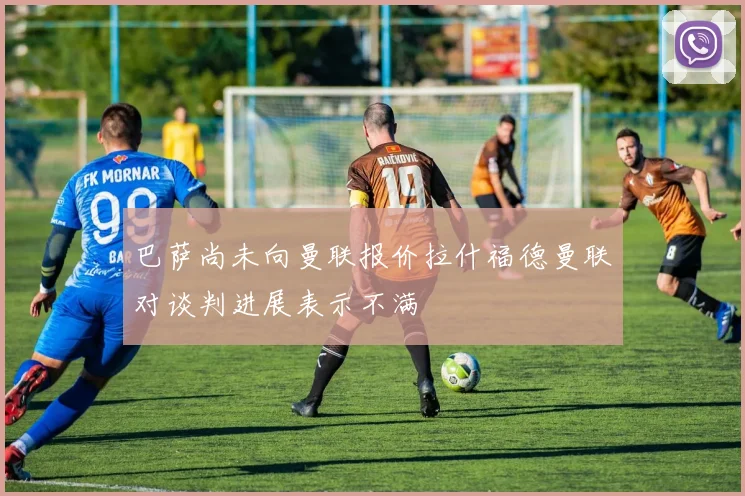 巴萨尚未向曼联报价拉什福德曼联对谈判进展表示不满