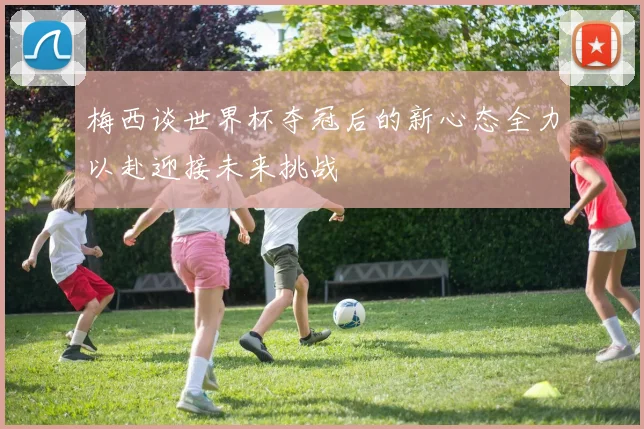 梅西谈世界杯夺冠后的新心态全力以赴迎接未来挑战