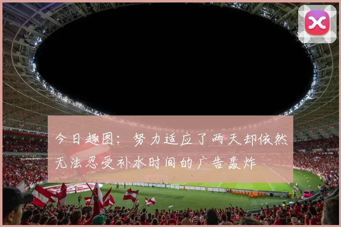 今日趣图：努力适应了两天却依然无法忍受补水时间的广告轰炸