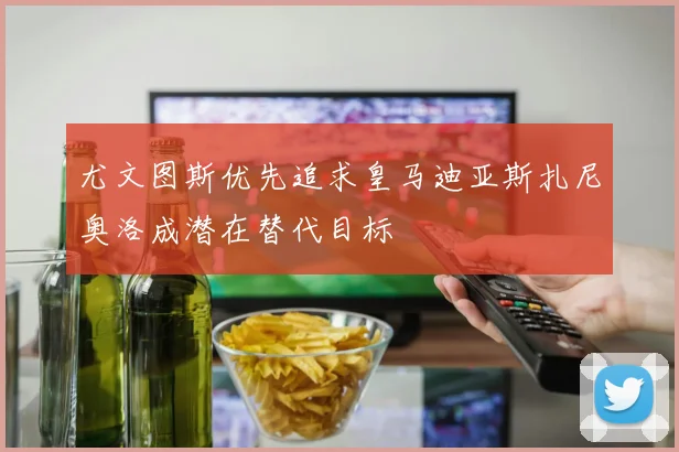 尤文图斯优先追求皇马迪亚斯扎尼奥洛成潜在替代目标