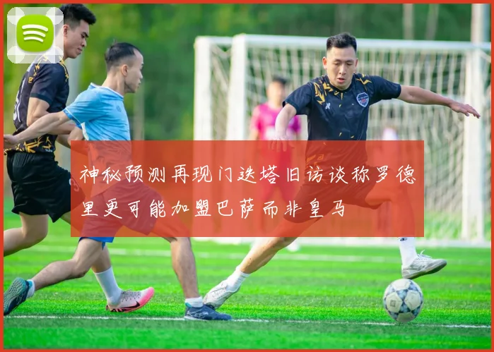 神秘预测再现门迭塔旧访谈称罗德里更可能加盟巴萨而非皇马