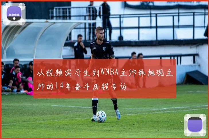 从视频实习生到WNBA主帅韩旭现主帅的14年奋斗历程专访