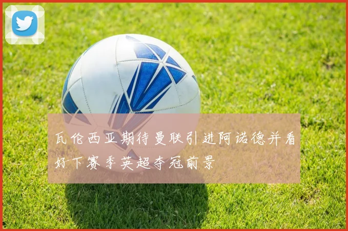 瓦伦西亚期待曼联引进阿诺德并看好下赛季英超夺冠前景