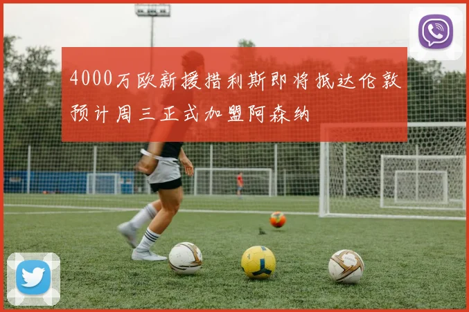 4000万欧新援措利斯即将抵达伦敦预计周三正式加盟阿森纳