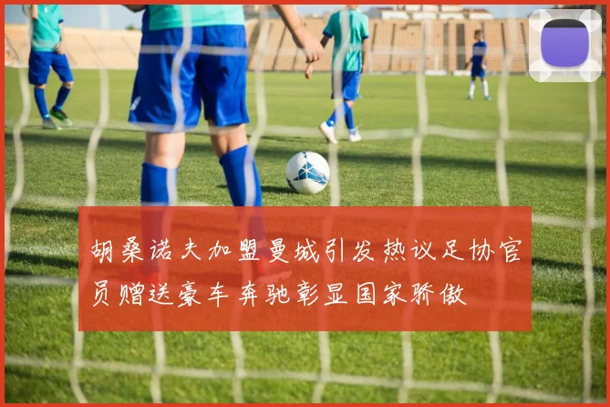 胡桑诺夫加盟曼城引发热议足协官员赠送豪车奔驰彰显国家骄傲