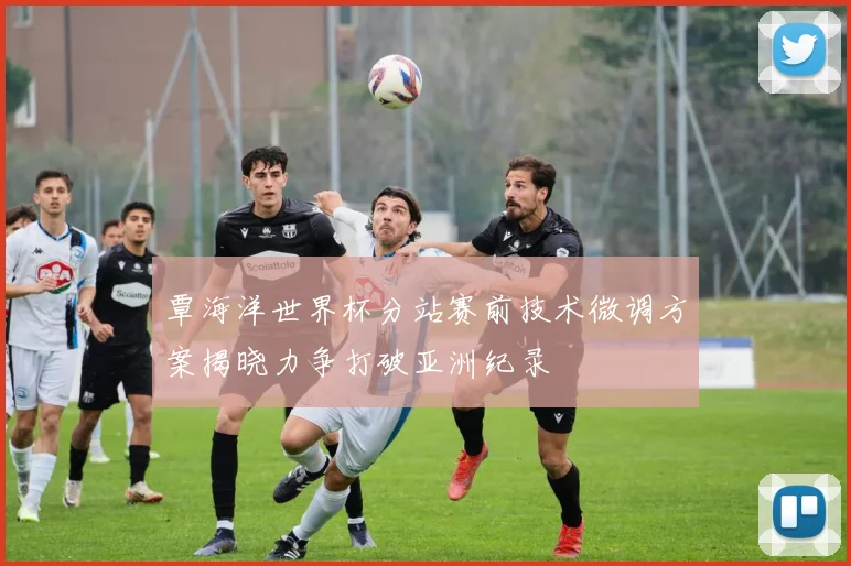 覃海洋世界杯分站赛前技术微调方案揭晓力争打破亚洲纪录
