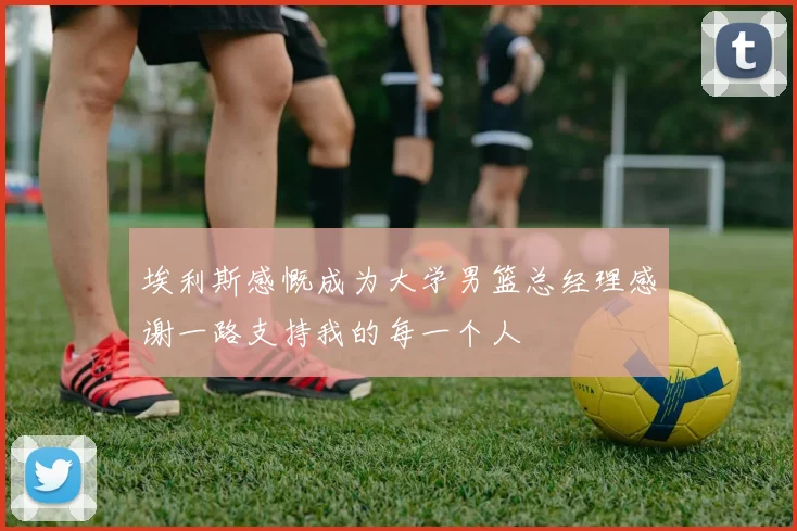 埃利斯感慨成为大学男篮总经理感谢一路支持我的每一个人