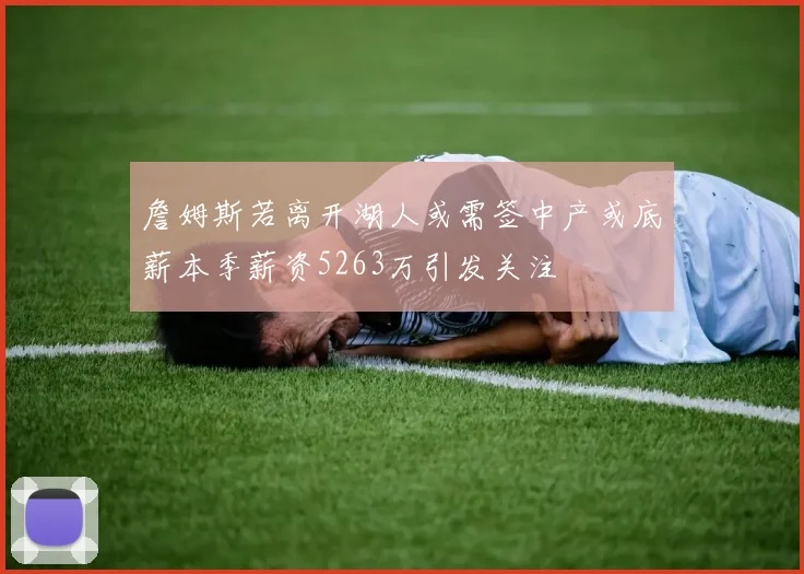 詹姆斯若离开湖人或需签中产或底薪本季薪资5263万引发关注