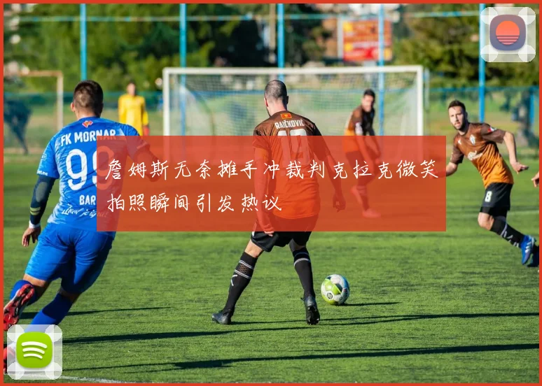 詹姆斯无奈摊手冲裁判克拉克微笑拍照瞬间引发热议