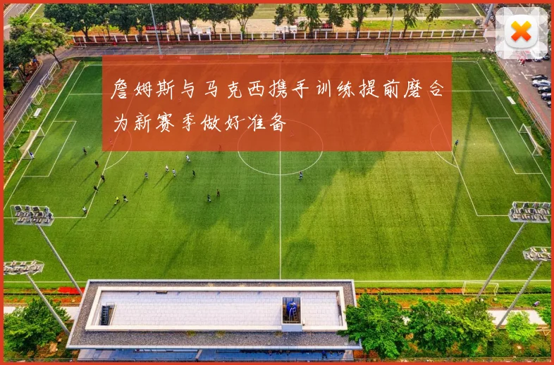 詹姆斯与马克西携手训练提前磨合为新赛季做好准备