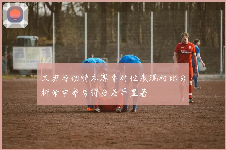 文班与切特本赛季对位表现对比分析命中率与得分差异显著