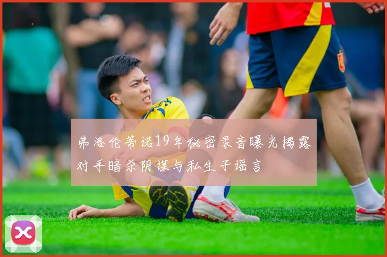 弗洛伦蒂诺19年秘密录音曝光揭露对手暗杀阴谋与私生子谣言