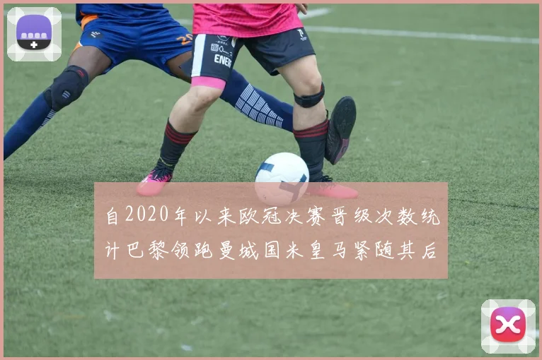 自2020年以来欧冠决赛晋级次数统计巴黎领跑曼城国米皇马紧随其后