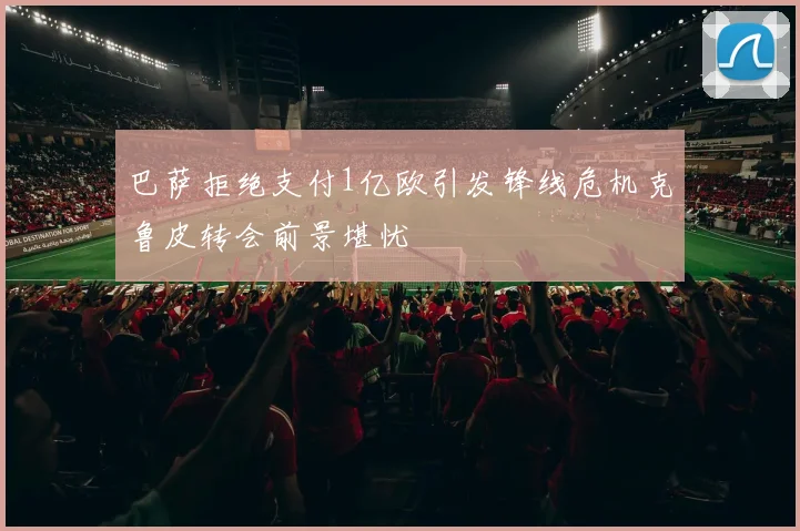 巴萨拒绝支付1亿欧引发锋线危机克鲁皮转会前景堪忧