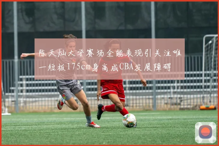 陈天灿大学赛场全能表现引关注唯一短板175cm身高成CBA发展障碍