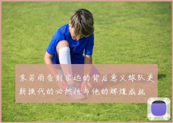 朱芳雨告别宏远的背后意义球队更新换代的必然性与他的辉煌成就