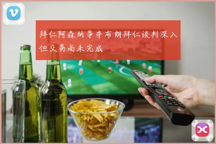 拜仁阿森纳争夺布朗拜仁谈判深入但交易尚未完成