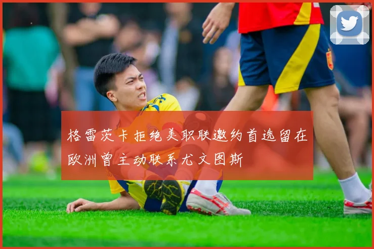 格雷茨卡拒绝美职联邀约首选留在欧洲曾主动联系尤文图斯