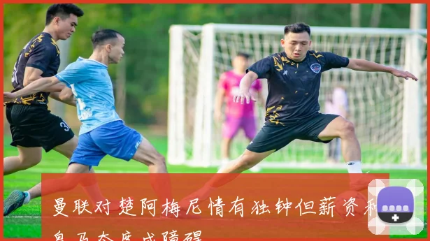 曼联对楚阿梅尼情有独钟但薪资和皇马态度成障碍