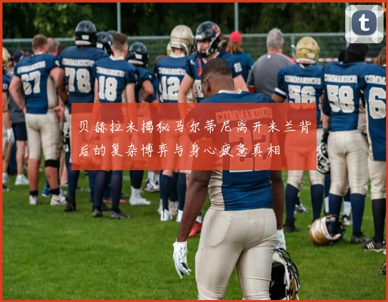 贝赫拉米揭秘马尔蒂尼离开米兰背后的复杂博弈与身心疲惫真相