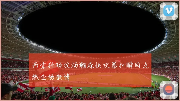 西索科助攻杨瀚森快攻暴扣瞬间点燃全场激情